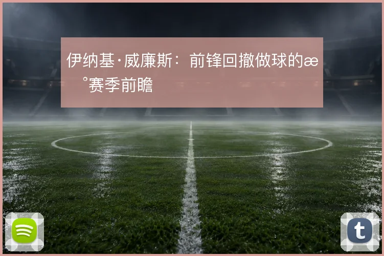 伊纳基·威廉斯：前锋回撤做球的新赛季前瞻