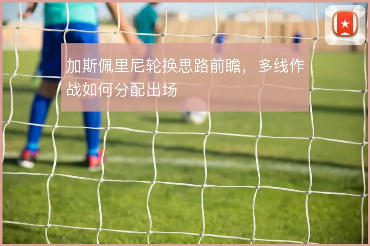 加斯佩里尼轮换思路前瞻，多线作战如何分配出场