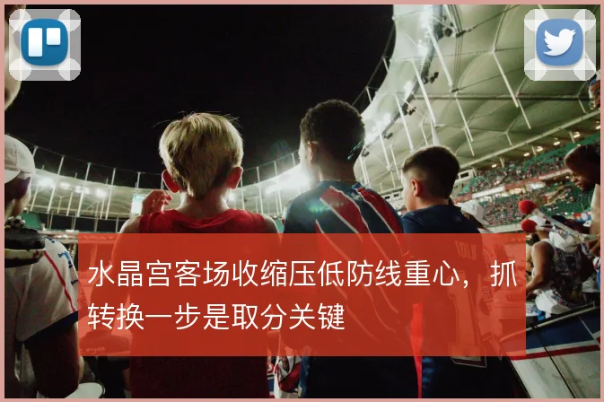 水晶宫客场收缩压低防线重心，抓转换一步是取分关键