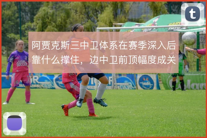 阿贾克斯三中卫体系在赛季深入后靠什么撑住，边中卫前顶幅度成关键