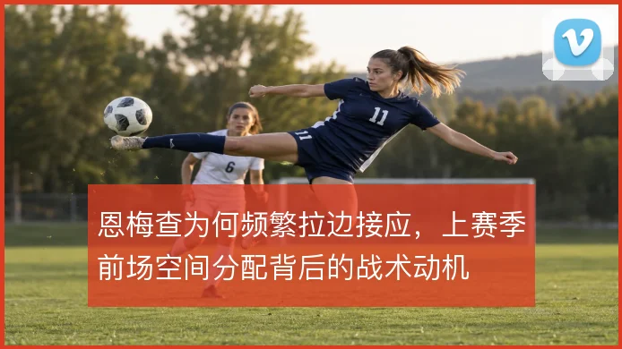 恩梅查为何频繁拉边接应，上赛季前场空间分配背后的战术动机