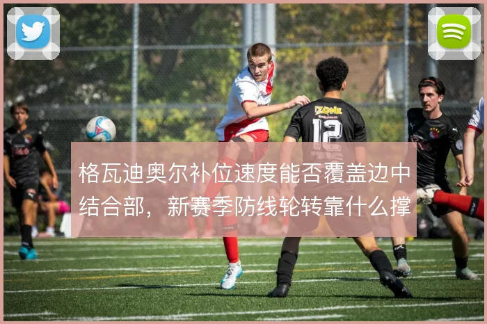 格瓦迪奥尔补位速度能否覆盖边中结合部，新赛季防线轮转靠什么撑住