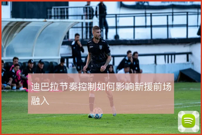 迪巴拉节奏控制如何影响新援前场融入