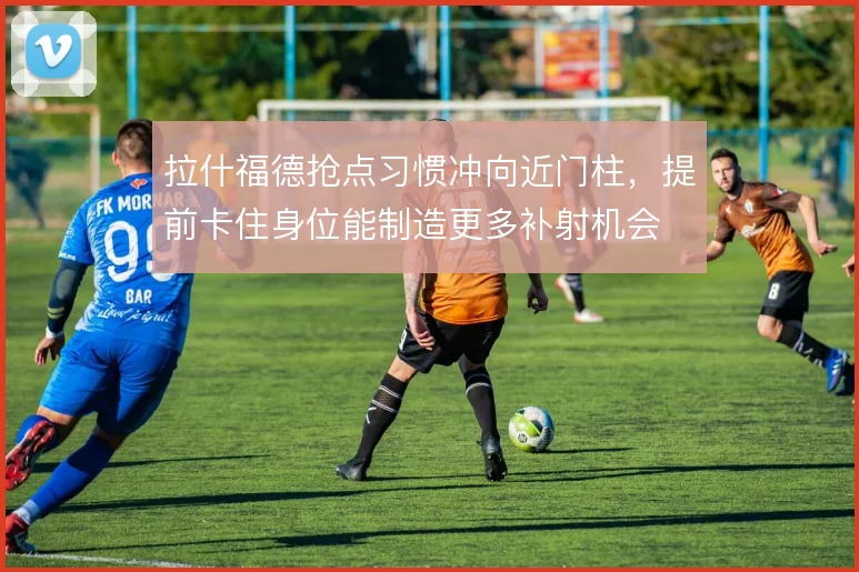 拉什福德抢点习惯冲向近门柱，提前卡住身位能制造更多补射机会