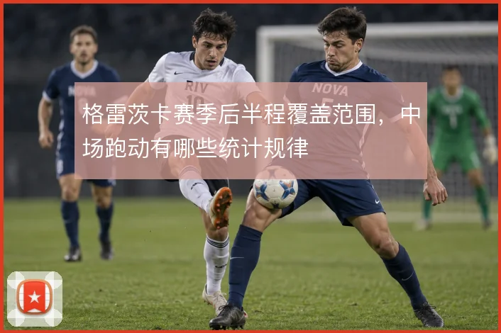 格雷茨卡赛季后半程覆盖范围，中场跑动有哪些统计规律