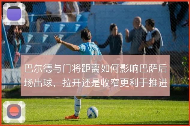 巴尔德与门将距离如何影响巴萨后场出球，拉开还是收窄更利于推进