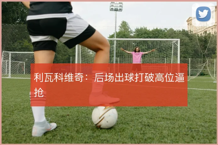 利瓦科维奇：后场出球打破高位逼抢