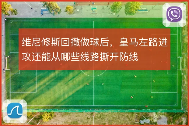 维尼修斯回撤做球后，皇马左路进攻还能从哪些线路撕开防线