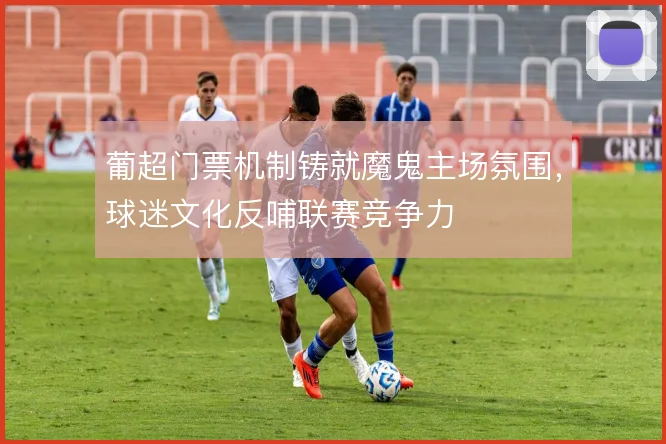 葡超门票机制铸就魔鬼主场氛围，球迷文化反哺联赛竞争力