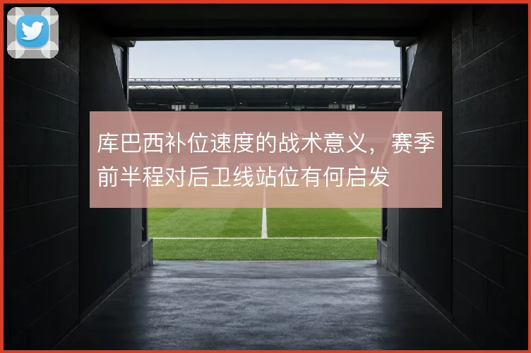 库巴西补位速度的战术意义,赛季前半程对后卫线站位有何启发