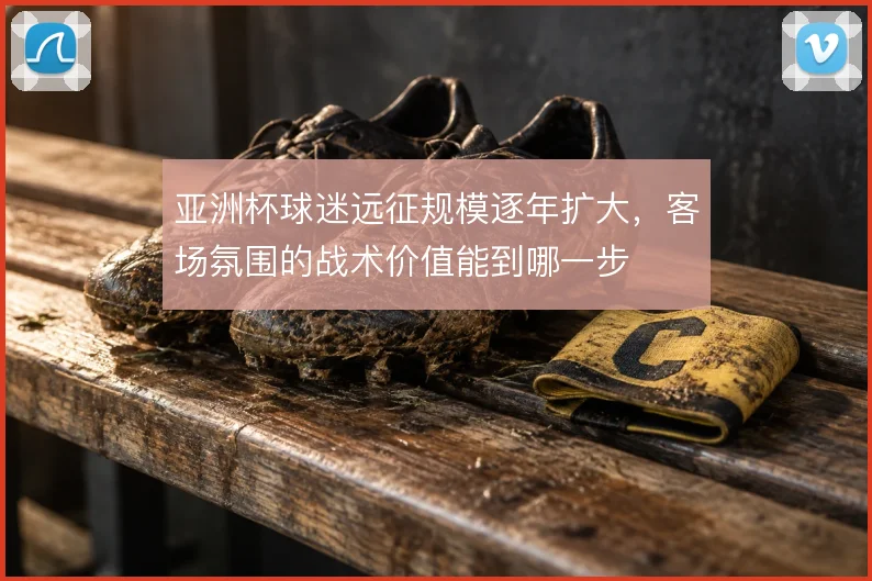 亚洲杯球迷远征规模逐年扩大，客场氛围的战术价值能到哪一步
