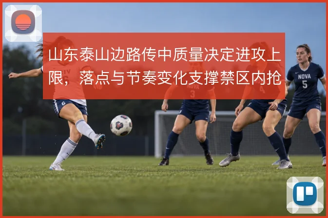 山东泰山边路传中质量决定进攻上限，落点与节奏变化支撑禁区内抢点效率