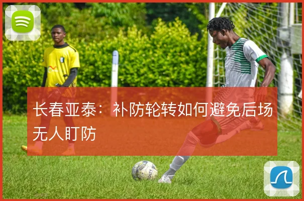 长春亚泰:补防轮转如何避免后场无人盯防