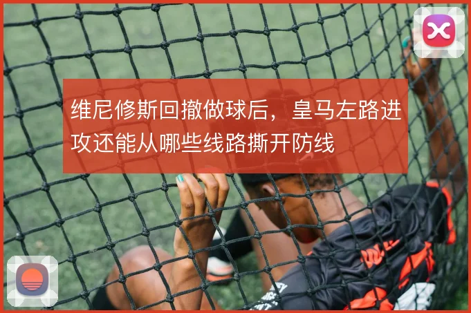 维尼修斯回撤做球后，皇马左路进攻还能从哪些线路撕开防线