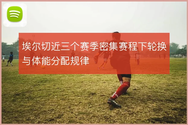 埃尔切近三个赛季密集赛程下轮换与体能分配规律