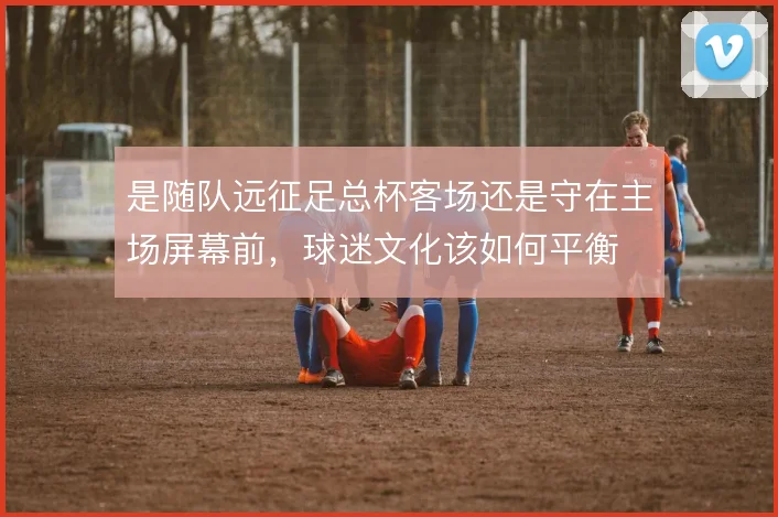 是随队远征足总杯客场还是守在主场屏幕前，球迷文化该如何平衡
