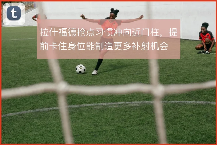 拉什福德抢点习惯冲向近门柱，提前卡住身位能制造更多补射机会