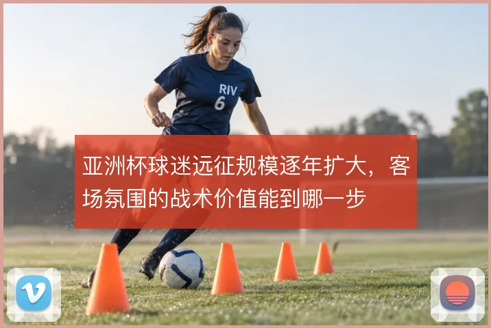 亚洲杯球迷远征规模逐年扩大，客场氛围的战术价值能到哪一步